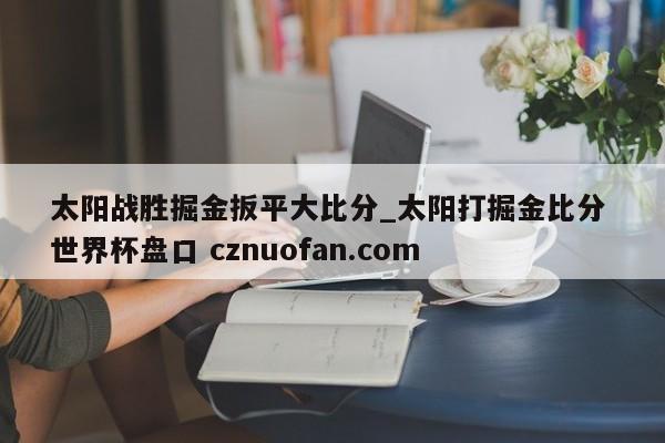 太阳战胜掘金扳平大比分_太阳打掘金比分 世界杯盘口 cznuofan.com