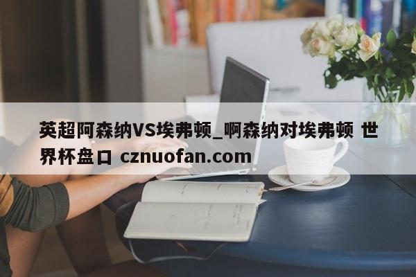 英超阿森纳VS埃弗顿_啊森纳对埃弗顿 世界杯盘口 cznuofan.com