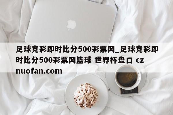 足球竞彩即时比分500彩票网_足球竞彩即时比分500彩票网篮球 世界杯盘口 cznuofan.com