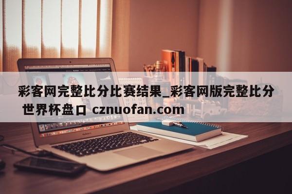 彩客网完整比分比赛结果_彩客网版完整比分 世界杯盘口 cznuofan.com
