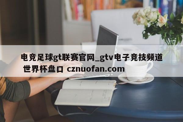 电竞足球gt联赛官网_gtv电子竞技频道 世界杯盘口 cznuofan.com