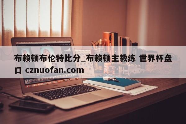 布赖顿布伦特比分_布赖顿主教练 世界杯盘口 cznuofan.com