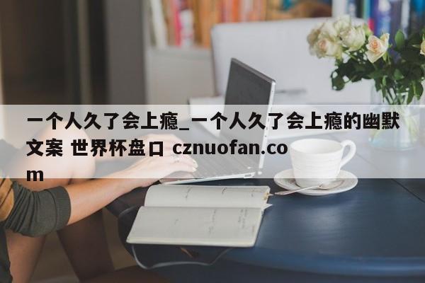 一个人久了会上瘾_一个人久了会上瘾的幽默文案 世界杯盘口 cznuofan.com