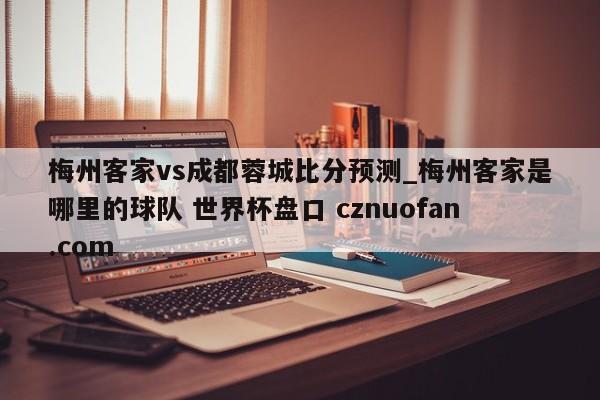 梅州客家vs成都蓉城比分预测_梅州客家是哪里的球队 世界杯盘口 cznuofan.com