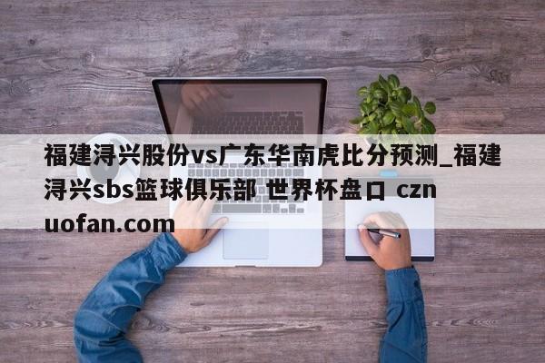 福建浔兴股份vs广东华南虎比分预测_福建浔兴sbs篮球俱乐部 世界杯盘口 cznuofan.com