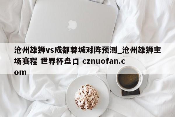 沧州雄狮vs成都蓉城对阵预测_沧州雄狮主场赛程 世界杯盘口 cznuofan.com