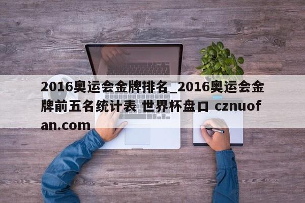 2016奥运会金牌排名_2016奥运会金牌前五名统计表 世界杯盘口 cznuofan.com