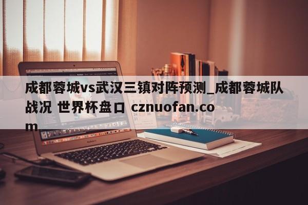 成都蓉城vs武汉三镇对阵预测_成都蓉城队战况 世界杯盘口 cznuofan.com