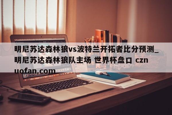 明尼苏达森林狼vs波特兰开拓者比分预测_明尼苏达森林狼队主场 世界杯盘口 cznuofan.com