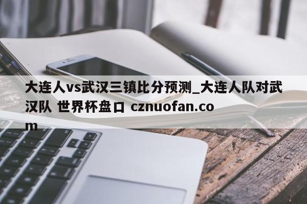 大连人vs武汉三镇比分预测_大连人队对武汉队 世界杯盘口 cznuofan.com