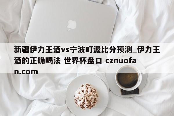 新疆伊力王酒vs宁波町渥比分预测_伊力王酒的正确喝法 世界杯盘口 cznuofan.com