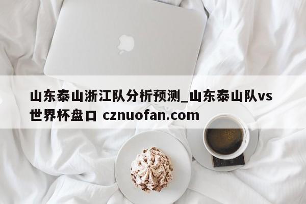 山东泰山浙江队分析预测_山东泰山队vs 世界杯盘口 cznuofan.com