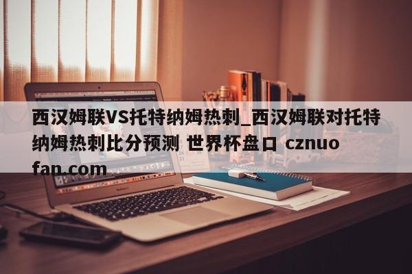 西汉姆联VS托特纳姆热刺_西汉姆联对托特纳姆热刺比分预测 世界杯盘口 cznuofan.com