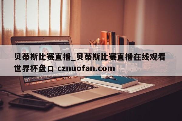 贝蒂斯比赛直播_贝蒂斯比赛直播在线观看 世界杯盘口 cznuofan.com