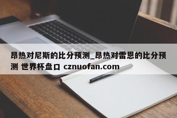 昂热对尼斯的比分预测_昂热对雷恩的比分预测 世界杯盘口 cznuofan.com