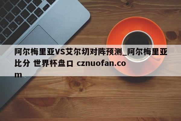阿尔梅里亚VS艾尔切对阵预测_阿尔梅里亚比分 世界杯盘口 cznuofan.com
