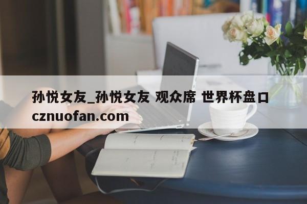 孙悦女友_孙悦女友 观众席 世界杯盘口 cznuofan.com