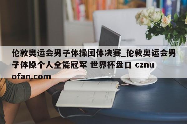 伦敦奥运会男子体操团体决赛_伦敦奥运会男子体操个人全能冠军 世界杯盘口 cznuofan.com