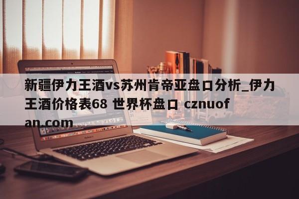新疆伊力王酒vs苏州肯帝亚盘口分析_伊力王酒价格表68 世界杯盘口 cznuofan.com