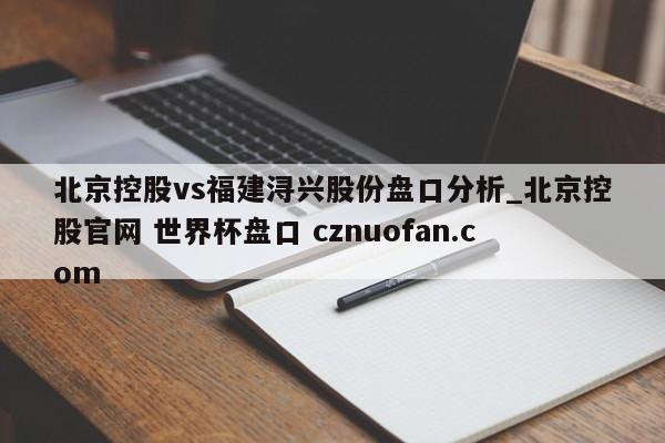 北京控股vs福建浔兴股份盘口分析_北京控股官网 世界杯盘口 cznuofan.com