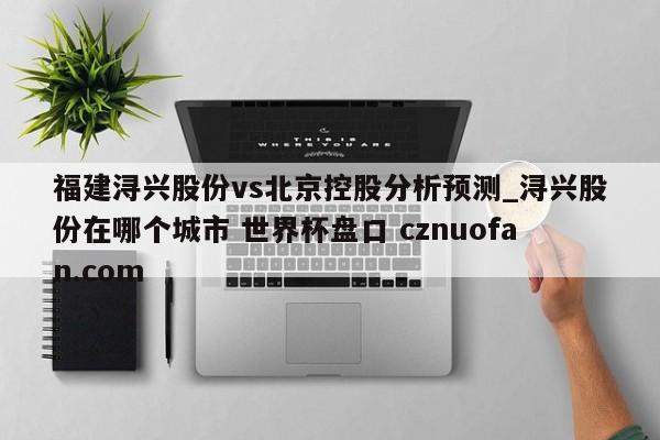 福建浔兴股份vs北京控股分析预测_浔兴股份在哪个城市 世界杯盘口 cznuofan.com