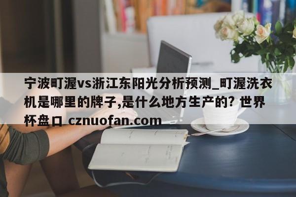 宁波町渥vs浙江东阳光分析预测_町渥洗衣机是哪里的牌子,是什么地方生产的? 世界杯盘口 cznuofan.com