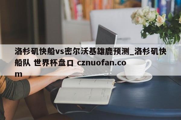 洛杉矶快船vs密尔沃基雄鹿预测_洛杉矶快船队 世界杯盘口 cznuofan.com