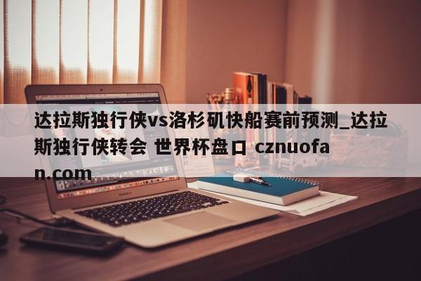达拉斯独行侠vs洛杉矶快船赛前预测_达拉斯独行侠转会 世界杯盘口 cznuofan.com