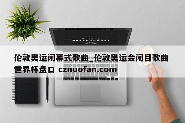 伦敦奥运闭幕式歌曲_伦敦奥运会闭目歌曲 世界杯盘口 cznuofan.com