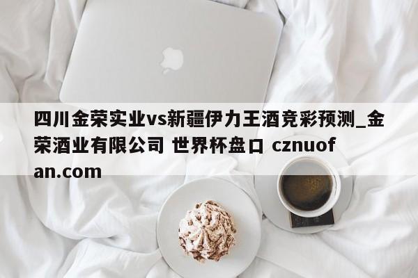 四川金荣实业vs新疆伊力王酒竞彩预测_金荣酒业有限公司 世界杯盘口 cznuofan.com