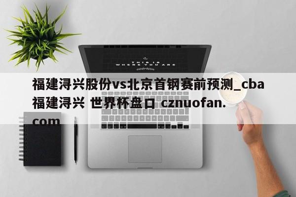 福建浔兴股份vs北京首钢赛前预测_cba福建浔兴 世界杯盘口 cznuofan.com