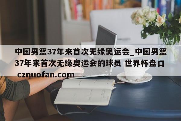 中国男篮37年来首次无缘奥运会_中国男篮37年来首次无缘奥运会的球员 世界杯盘口 cznuofan.com