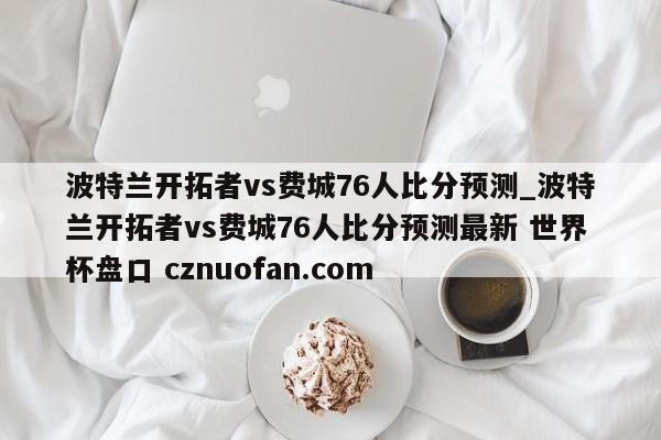 波特兰开拓者vs费城76人比分预测_波特兰开拓者vs费城76人比分预测最新 世界杯盘口 cznuofan.com