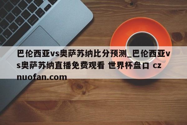 巴伦西亚vs奥萨苏纳比分预测_巴伦西亚vs奥萨苏纳直播免费观看 世界杯盘口 cznuofan.com