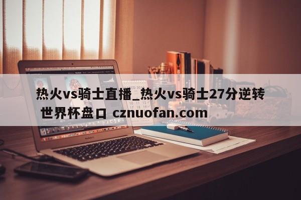 热火vs骑士直播_热火vs骑士27分逆转 世界杯盘口 cznuofan.com