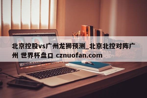 北京控股vs广州龙狮预测_北京北控对阵广州 世界杯盘口 cznuofan.com