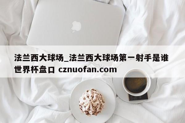 法兰西大球场_法兰西大球场第一射手是谁 世界杯盘口 cznuofan.com