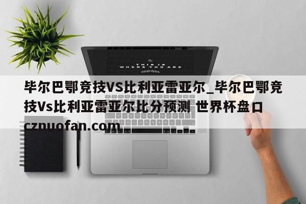 毕尔巴鄂竞技VS比利亚雷亚尔_毕尔巴鄂竞技Vs比利亚雷亚尔比分预测 世界杯盘口 cznuofan.com