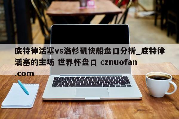 底特律活塞vs洛杉矶快船盘口分析_底特律活塞的主场 世界杯盘口 cznuofan.com