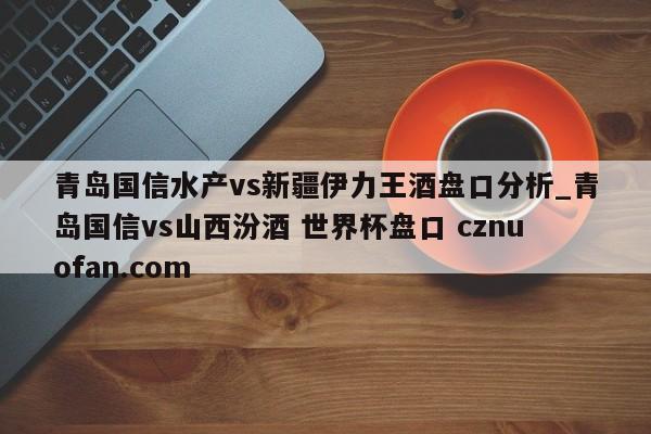 青岛国信水产vs新疆伊力王酒盘口分析_青岛国信vs山西汾酒 世界杯盘口 cznuofan.com