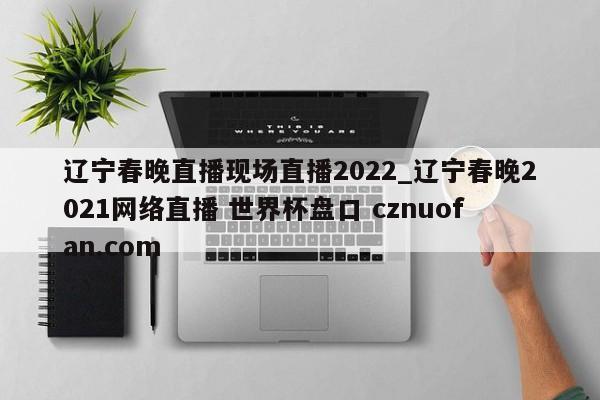 辽宁春晚直播现场直播2022_辽宁春晚2021网络直播 世界杯盘口 cznuofan.com