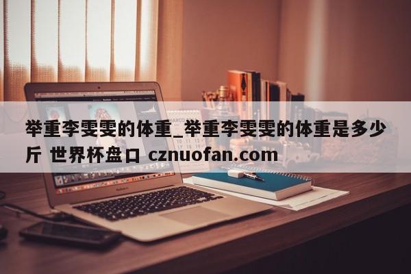举重李雯雯的体重_举重李雯雯的体重是多少斤 世界杯盘口 cznuofan.com