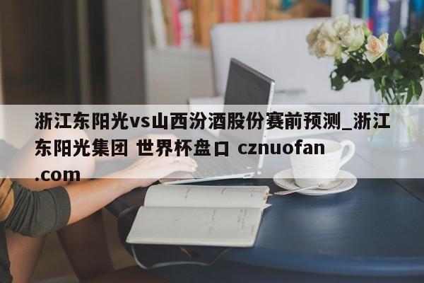 浙江东阳光vs山西汾酒股份赛前预测_浙江东阳光集团 世界杯盘口 cznuofan.com
