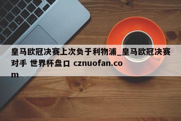皇马欧冠决赛上次负于利物浦_皇马欧冠决赛对手 世界杯盘口 cznuofan.com