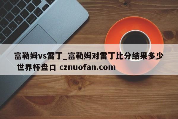 富勒姆vs雷丁_富勒姆对雷丁比分结果多少 世界杯盘口 cznuofan.com