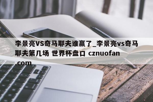 李景亮VS奇马耶夫谁赢了_李景亮vs奇马耶夫第几场 世界杯盘口 cznuofan.com
