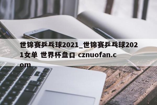世锦赛乒乓球2021_世锦赛乒乓球2021女单 世界杯盘口 cznuofan.com