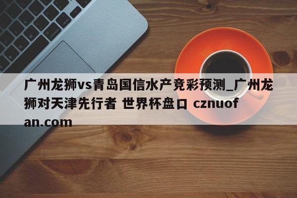 广州龙狮vs青岛国信水产竞彩预测_广州龙狮对天津先行者 世界杯盘口 cznuofan.com