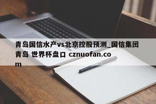 青岛国信水产vs北京控股预测_国信集团 青岛 世界杯盘口 cznuofan.com