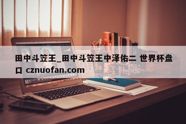 田中斗笠王_田中斗笠王中泽佑二 世界杯盘口 cznuofan.com
